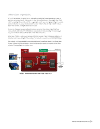 Video Codec Engine (VCE)
As the PC has become the central hub for multimedia content in the house, there a growing need for
end-users access and transfer video content to other devices like tablets, or streaming to other PCs in
real-time, requiring video encode, which is a very complex and long processing, especially for to encode
or stream HD video. For years, HD video encode has been limited to PCs with high-end CPU and was
slower than real-time, creating frustration to end-users.

To solve this challenge, new and dedicated hardware named the Video Codec Engine (VCE) was
introduced with AMD Radeon™ HD 7900 Series to accelerate HD video encoding. This technology is
also present in the AMD Radeon™ HD 7700 and HD 7800 Series GPUs.

At the heart of VCE is a multi-stream hardware H.264/AVC encoder (Figure 11). It is power-efficient and
faster than real-time, enabling 60 FPS encoding of content with a resolution up to 1920x1080 (1080p).

VCE supports 4:2:0 color sampling encode, the most commonly used color space of consumer video
formats. VCE also includes optimizations for scene changes and variable compression bitrate for an
enhanced visual quality of the encoded video.




                      Figure 11: Block diagram of AMD Video Codec Engine (VCE)




                                                                                                           White Paper | AMD Unified Video Decoder (UVD)   10
 
