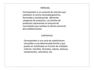 Corresponden a un conjunto de artículos que
satisfacen la misma necesidad genérica,
formando o constituyendo diferentes
categorías de productos. Las familias de
productos representan el conjunto de
necesidades que satisface la oferta comercial
del establecimiento.
FAMILIAS.
SUBFAMILIAS
Corresponden a una serie de subdivisiones
vinculadas a una determinada familia y que
pueda ser clasificadas en función de múltiples
criterios: tamaños, formatos, colores, texturas,
componentes, naturaleza, etc.
 