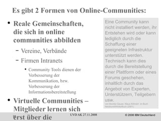 Es gibt 2 Formen von Online-Communities: Reale Gemeinschaften, die sich in online communities abbilden Vereine, Verbände Firmen Intranets Community Tools dienen der Verbesserung der Kommunikation, bzw. Verbesserung der Informationsbereitstellung Virtuelle Communities – Mitglieder lernen sich erst über die Community-Plattform kennen Facebook, Foren, Themen-Chats ... Eine Community kann nicht installiert werden, ihr Entstehen wird oder kann lediglich durch die Schaffung einer geeigneten Infrastruktur unterstützt werden. Technisch kann dies durch die Bereitstellung einer Plattform oder eines Forums geschehen, inhaltlich durch das Angebot von Experten, Unterstützern, Teilgebern usw. von Monika Gause, Klaus Köhnert  im Buch NetzkunstWörterBuch (2001) 