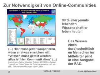 90 % aller jemals lebenden Wissenschaftler leben heute ! Das Wissen eines durchschnittlichen Menschen im Mittelalter paßt in eine Ausgabe der FAZ. (...)  Hier muss jeder kooperieren, wenn er etwas erreichen will. “Wissen muss geteilt werden, alles ist hier Kommunikation”  (...)  Karin Knorr-Cetina zitiert im Spiegel 27/2008 im Artikel “Urknall auf Erden” über die Forschergemeinschaft am  LHC Teilchenbeschleuniger beim CERN. Zur Notwendigkeit von Online-Communities 