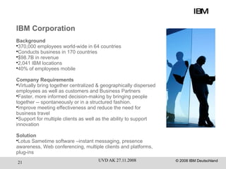 IBM IBM Corporation Background 370,000 employees world-wide in 64 countries Conducts business in 170 countries $98.7B in revenue 2,041 IBM locations 40% of employees mobile Company Requirements Virtually bring together centralized & geographically dispersed employees as well as customers and Business Partners Faster, more informed decision-making by bringing people together -- spontaneously or in a structured fashion. Improve meeting effectiveness and reduce the need for business travel Support for multiple clients as well as the ability to support innovation Solution Lotus Sametime software –instant messaging, presence awareness, Web conferencing, multiple clients and platforms, plug-ins 