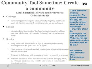 Community Tool Sametime: Create a community Lotus Sametime software in the real world: Celina Insurance Challenge Increase competitiveness against larger carriers by integrating independent agents into business processes & providing superior services and support  Solution Integrating Lotus Sametime into Web-based applications enables real-time, contextual collaboration – it’s easier for Celina staff and external agents to interact Benefits Policy turnarounds go from weeks to days by integrating and automating business processes that span Celina and its agents Faster, better service to agents and their customers due to integrated systems and real-time collaboration  Being easy to do business with secures agent loyalty—a competitive advantage 50 percent reduction in phone calls and costs due to instant messaging option, and 40 percent reduction in head count for same volume of business due to streamlined processes  IBM “ Lotus Sametime creates a community. The agents appreciate that they can instantly connect with their Celina underwriter — or anyone else in the company—at the click of  a button. We have even had a competitor call us to find out how we do this.“ Rob Shoenfelt,  Chief Information Officer  Celina Insurance Group 