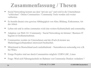 Zusammenfassung / Thesen Sozial Networking kommt aus dem “private use” und wird in die Unternehmen “schleichen”. Online Communities / Community Tools werden sich weiter verbreiten. Es besteht (heute) eine gewisse Abhängigkeit von Alter, Bildung, Einkommen, Art der Arbeit Leben mit und in online commuties wird eine weitere Kulturtechnik und commodity. Adaption von Web 2.0 / Community / Social Networking im Intranet / Business IT beginnt in Großunternehmen. Communities werden im Unternehmen und der (Fach-)Literatur aus Marketinggesichtspunkten interessiert beobachtet.  Mittelstand in Deutschland noch zurückhaltend – Nutzenbeweis notwendig wie z.B. bei Wikis. Einige Projekte sind nur durch Communities möglich: CERN LHC, Linux Frage: Wird sich Führungstechnik im Rahmen von Community Denken verändern ? 