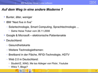 Auf dem Weg in eine andere Moderne ? Bunter, älter, weniger IBM “Next five in five” Solartechnologie, Smart Computing, Sprachtechnologie ... Siehe Heise Ticker vom 26.11.2008 Google & Microsoft – elektronische Patientenakte Deutschland:  Gesundheitskarte Weitere Technologiethemen: Breitband in der Fläche, RFID-Technologie, HDTV Web 2.0 in Deutschland: StudieVZ, XING, Me too Ableger von Flickr, Youtube Wikis ?, Blogs? 