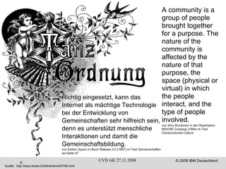 A community is a group of people brought together for a purpose. The nature of the community is affected by the nature of that purpose, the space (physical or virtual) in which the people interact, and the type of people involved. von Amy Bruckman in der Dissertation MOOSE Crossing (1994) im Text Constructionist Culture Richtig eingesetzt, kann das  Internet als mächtige Technologie  bei der Entwicklung von Gemeinschaften sehr hilfreich sein, denn es unterstützt menschliche Interaktionen und damit die Gemeinschaftsbildung. von Esther Dyson im Buch Release 2.0 (1997) im Text Gemeinschaften auf Seite 47 Quelle:  http://beat.doebe.li/bibliothek/w00796.html 