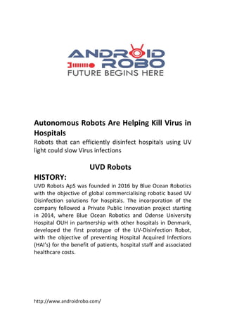 http://www.androidrobo.com/
Autonomous Robots Are Helping Kill Virus in
Hospitals
Robots that can efficiently disinfect hospitals using UV
light could slow Virus infections
UVD Robots
HISTORY:
UVD Robots ApS was founded in 2016 by Blue Ocean Robotics
with the objective of global commercialising robotic based UV
Disinfection solutions for hospitals. The incorporation of the
company followed a Private Public Innovation project starting
in 2014, where Blue Ocean Robotics and Odense University
Hospital OUH in partnership with other hospitals in Denmark,
developed the first prototype of the UV-Disinfection Robot,
with the objective of preventing Hospital Acquired Infections
(HAI’s) for the benefit of patients, hospital staff and associated
healthcare costs.
 