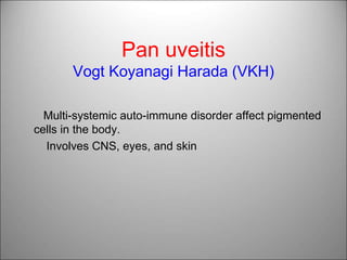Pan uveitis
Vogt Koyanagi Harada (VKH)
Multi-systemic auto-immune disorder affect pigmented
cells in the body.
Involves CNS, eyes, and skin
 