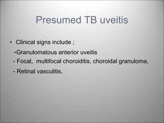 Presumed TB uveitis
• Clinical signs include ;
-Granulomatous anterior uveitis
- Focal, multifocal choroiditis, choroidal granuloma,
- Retinal vasculitis.
 