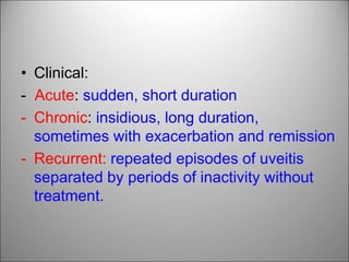 • Clinical:
- Acute: sudden, short duration
- Chronic: insidious, long duration,
sometimes with exacerbation and remission
- Recurrent: repeated episodes of uveitis
separated by periods of inactivity without
treatment.
 