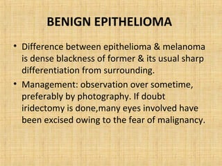 BENIGN EPITHELIOMA
• Difference between epithelioma & melanoma
  is dense blackness of former & its usual sharp
  differentiation from surrounding.
• Management: observation over sometime,
  preferably by photography. If doubt
  iridectomy is done,many eyes involved have
  been excised owing to the fear of malignancy.
 