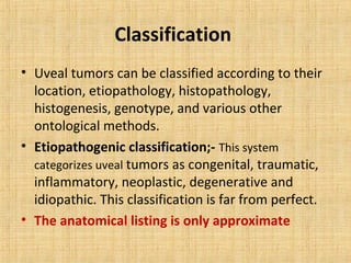 Classification
• Uveal tumors can be classified according to their
  location, etiopathology, histopathology,
  histogenesis, genotype, and various other
  ontological methods.
• Etiopathogenic classification;- This system
  categorizes uveal tumors as congenital, traumatic,
  inflammatory, neoplastic, degenerative and
  idiopathic. This classification is far from perfect.
• The anatomical listing is only approximate
 