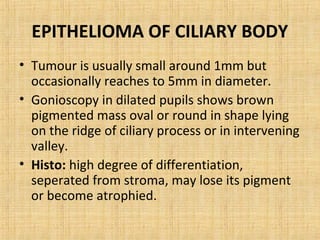 EPITHELIOMA OF CILIARY BODY
• Tumour is usually small around 1mm but
  occasionally reaches to 5mm in diameter.
• Gonioscopy in dilated pupils shows brown
  pigmented mass oval or round in shape lying
  on the ridge of ciliary process or in intervening
  valley.
• Histo: high degree of differentiation,
  seperated from stroma, may lose its pigment
  or become atrophied.
 