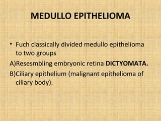 MEDULLO EPITHELIOMA

• Fuch classically divided medullo epithelioma
  to two groups
A)Resesmbling embryonic retina DICTYOMATA.
B)Ciliary epithelium (malignant epithelioma of
  ciliary body).
 
