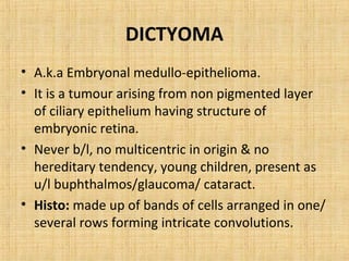 DICTYOMA
• A.k.a Embryonal medullo-epithelioma.
• It is a tumour arising from non pigmented layer
  of ciliary epithelium having structure of
  embryonic retina.
• Never b/l, no multicentric in origin & no
  hereditary tendency, young children, present as
  u/l buphthalmos/glaucoma/ cataract.
• Histo: made up of bands of cells arranged in one/
  several rows forming intricate convolutions.
 