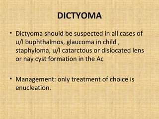 DICTYOMA
• Dictyoma should be suspected in all cases of
  u/l buphthalmos, glaucoma in child ,
  staphyloma, u/l catarctous or dislocated lens
  or nay cyst formation in the Ac

• Management: only treatment of choice is
  enucleation.
 