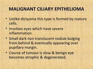 MALIGNANT CILIARY EPITHELIOMA
• Unlike dictyoma this type is formed by mature
  cells.
• Involves eyes which have severe
  inflammation.
• Small dark non translucent nodule bulging
  from behind & eventually appearing over
  pupillary margin.
• Course of tumour is slow & benign eye
  becomes atrophic & degenerated.
 