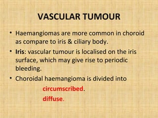 VASCULAR TUMOUR
• Haemangiomas are more common in choroid
  as compare to iris & ciliary body.
• Iris: vascular tumour is localised on the iris
  surface, which may give rise to periodic
  bleeding.
• Choroidal haemangioma is divided into
             circumscribed.
             diffuse.
 