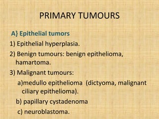 PRIMARY TUMOURS
A} Epithelial tumors
1) Epithelial hyperplasia.
2) Benign tumours: benign epithelioma,
  hamartoma.
3) Malignant tumours:
   a)medullo epithelioma (dictyoma, malignant
     ciliary epithelioma).
  b) papillary cystadenoma
   c) neuroblastoma.
 