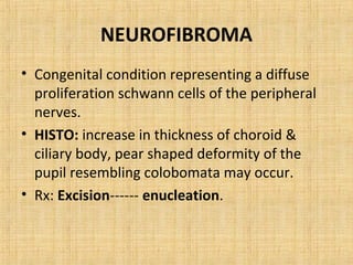NEUROFIBROMA
• Congenital condition representing a diffuse
  proliferation schwann cells of the peripheral
  nerves.
• HISTO: increase in thickness of choroid &
  ciliary body, pear shaped deformity of the
  pupil resembling colobomata may occur.
• Rx: Excision------ enucleation.
 