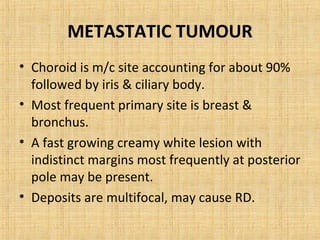 METASTATIC TUMOUR
• Choroid is m/c site accounting for about 90%
  followed by iris & ciliary body.
• Most frequent primary site is breast &
  bronchus.
• A fast growing creamy white lesion with
  indistinct margins most frequently at posterior
  pole may be present.
• Deposits are multifocal, may cause RD.
 