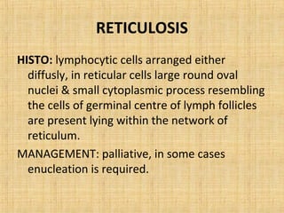 RETICULOSIS
HISTO: lymphocytic cells arranged either
  diffusly, in reticular cells large round oval
  nuclei & small cytoplasmic process resembling
  the cells of germinal centre of lymph follicles
  are present lying within the network of
  reticulum.
MANAGEMENT: palliative, in some cases
  enucleation is required.
 
