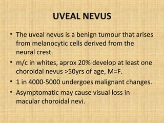 UVEAL NEVUS
• The uveal nevus is a benign tumour that arises
  from melanocytic cells derived from the
  neural crest.
• m/c in whites, aprox 20% develop at least one
  choroidal nevus >50yrs of age, M=F.
• 1 in 4000-5000 undergoes malignant changes.
• Asymptomatic may cause visual loss in
  macular choroidal nevi.
 