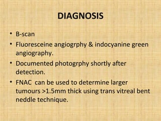 DIAGNOSIS
• B-scan
• Fluoresceine angiogrphy & indocyanine green
  angiography.
• Documented photogrphy shortly after
  detection.
• FNAC can be used to determine larger
  tumours >1.5mm thick using trans vitreal bent
  neddle technique.
 