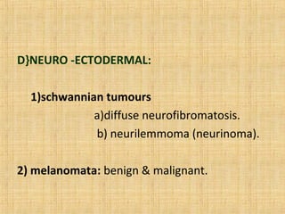 D}NEURO -ECTODERMAL:

  1)schwannian tumours
             a)diffuse neurofibromatosis.
             b) neurilemmoma (neurinoma).

2) melanomata: benign & malignant.
 