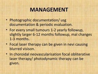 MANAGEMENT
• Photographic documentation/ usg
  documentation & periodic evaluation.
• For every small tumours 1-2 yearly followup,
  slightly larger 6-12 months followup, mal changes
  1-3 months.
• Focal laser therapy can be given in nevi causing
  blurred visison.
• In choroidal neovascularisation focal obliterative
  laser therapy/ photodynamic therapy can be
  given.
 