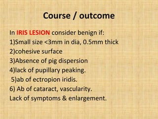 Course / outcome
In IRIS LESION consider benign if:
1)Small size <3mm in dia, 0.5mm thick
2)cohesive surface
3)Absence of pig dispersion
4)lack of pupillary peaking.
 5)ab of ectropion iridis.
6) Ab of cataract, vascularity.
Lack of symptoms & enlargement.
 