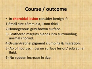 Course / outcome
• In choroidal lesion consider benign if:
1)Small size <5mm dia, 1mm thick.
2)Homogenous gray brown surface.
3) Feathered margins blends into surrounding
  normal choroid.
4)Drusen/retinal pigment clumping & migration.
5) Ab of lipofuscin pig on surface lesion/ subretinal
  fluid.
6) No sudden increase in size.
 