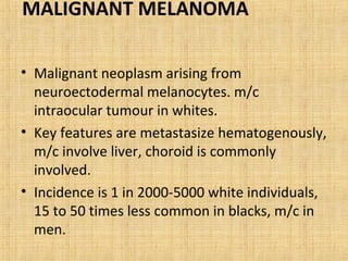 MALIGNANT MELANOMA

• Malignant neoplasm arising from
  neuroectodermal melanocytes. m/c
  intraocular tumour in whites.
• Key features are metastasize hematogenously,
  m/c involve liver, choroid is commonly
  involved.
• Incidence is 1 in 2000-5000 white individuals,
  15 to 50 times less common in blacks, m/c in
  men.
 