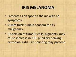 IRIS MELANOMA
• Presents as an spot on the iris with no
  symptoms.
• >1mm thick is main concern for its
  malignancy.
• Dispersion of tumour cells, pigments, may
  cause increase in IOP, pupillary peaking
  ectropion iridis , iris splinting may present.
 