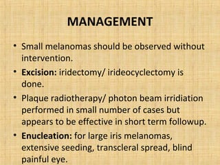 MANAGEMENT
• Small melanomas should be observed without
  intervention.
• Excision: iridectomy/ irideocyclectomy is
  done.
• Plaque radiotherapy/ photon beam irridiation
  performed in small number of cases but
  appears to be effective in short term followup.
• Enucleation: for large iris melanomas,
  extensive seeding, transcleral spread, blind
  painful eye.
 