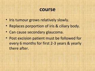 course
•   Iris tumour grows relatively slowly.
•   Replaces porportion of iris & ciliary body.
•   Can cause secondary glaucoma.
•   Post excision patient must be followed for
    every 6 months for first 2-3 years & yearly
    there after.
 