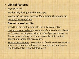 • Clinical features
• asymptomatic
• incidentally during ophthalmoscopy.
• In general, the more anterior their origin, the longer the
  delay of any symptoms.
• Blurred visual acuity
• growth of the melanoma into the subfoveal retina
• cystoid macular edema disruption of choroidal circulation
  → ischemia → degeneration of retinal photoreceptors→
  The retina overlying the tumor separates into cystoid
  spaces and larger schisis cavities.
• Retinal detachment - Exudation of fluid into the subretinal
  space → retinal detachment → enlarge the field loss→
  can lead to total retinal detachment
 