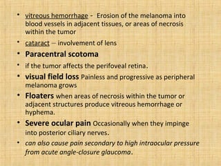 • vitreous hemorrhage - Erosion of the melanoma into
  blood vessels in adjacent tissues, or areas of necrosis
  within the tumor
• cataract – involvement of lens
• Paracentral scotoma
• if the tumor affects the perifoveal retina.
• visual field loss Painless and progressive as peripheral
  melanoma grows
• Floaters when areas of necrosis within the tumor or
  adjacent structures produce vitreous hemorrhage or
  hyphema.
• Severe ocular pain Occasionally when they impinge
  into posterior ciliary nerves.
• can also cause pain secondary to high intraocular pressure
  from acute angle-closure glaucoma.
 
