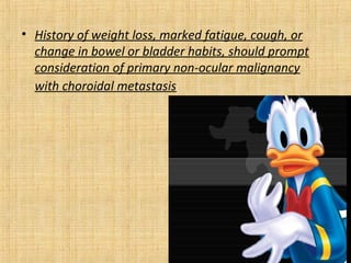 • History of weight loss, marked fatigue, cough, or
  change in bowel or bladder habits, should prompt
  consideration of primary non-ocular malignancy
  with choroidal metastasis
 