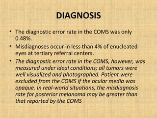 DIAGNOSIS
• The diagnostic error rate in the COMS was only
  0.48%.
• Misdiagnoses occur in less than 4% of enucleated
  eyes at tertiary referral centers.
• The diagnostic error rate in the COMS, however, was
  measured under ideal conditions; all tumors were
  well visualized and photographed. Patient were
  excluded from the COMS if the ocular media was
  opaque. In real-world situations, the misdiagnosis
  rate for posterior melanoma may be greater than
  that reported by the COMS
 