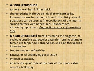 • A-scan ultrasound
• tumors more than 2-3 mm thick.
• characteristically shows an initial prominent spike,
  followed by low-to-medium internal reflectivity. Vascular
  pulsations can be seen as fine oscillations of the internal
  spiking pattern within the tumor. Standardized
  ultrasonography has a diagnostic accuracy of more than
  95%.
• B-scan ultrasound to help establish the diagnosis, to
    evaluate possible extraocular extension, and to estimate
    tumor size for periodic observation and plan therapeutic
    intervention
•   Low-to-medium reflectivity
•   Excavation of underlying uveal tissue
•   Internal vascularity
•   An acoustic quiet zone at the base of the tumor called
    acoustic hollowing
 