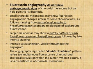 • Fluorescein angiography do not show
    pathognomonic signs of choroidal melanoma but can
    help point to its diagnosis.
•   Small choroidal melanomas may show fluorescein
    angiographic changes similar to some choroidal nevi, as
    follows: ranging from normal angiography to
    hypofluorescence secondary to blockage of background
    fluorescence.
•   Larger melanomas may show a patchy pattern of early
    hypofluorescence and hyperfluorescence followed by late
    intense staining.
•   intrinsic vascularization, visible throughout the
    angiogram.
•   The angiographic sign called "double circulation" pattern
    refers to simultaneous fluorescence of retinal and
    choroidal circulation within the tumor. When it occurs, it
    is fairly distinctive of choroidal melanomas
 