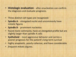 • Histologic evaluation - after enucleation can confirm
  the diagnosis and evaluate prognosis.

• Three distinct cell types are recognized:
• Spindle A - elongated nuclei and uncommonly have
  mitotic figures
• Spindle B - prominent nucleolus
• found more commonly, have an elongated profile but are
  slightly larger than spindle A cells
• Epithelioid – most aggressive behavior and carries a
  poorer prognosis for the patient's long-term survival
• highly anaplastic, poorly cohesive, and have considerable
• frequent mitotic figures.
 
