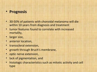 • Prognosis

• 30-50% of patients with choroidal melanoma will die
  within 10 years from diagnosis and treatment
• tumor features found to correlate with increased
  mortality,
• larger size,
• anterior location,
• transscleral extension,
• growth through Bruch's membrane,
• optic nerve extension,
• lack of pigmentation, and
• histologic characteristics such as mitotic activity and cell
  type
 