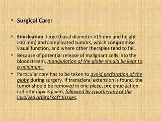 • Surgical Care:

• Enucleation -large (basal diameter >15 mm and height
  >10 mm) and complicated tumors, which compromise
  visual function, and where other therapies tend to fail.
• Because of potential release of malignant cells into the
  bloodstream, manipulation of the globe should be kept to
  a minimum.
• Particular care has to be taken to avoid perforation of the
  globe during surgery. If transcleral extension is found, the
  tumor should be removed in one piece, pre enucleation
  radiotherapy is given, followed by cryotherapy of the
  involved orbital soft tissues.
 