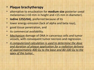 • Plaque brachytherapy
• alternative to enucleation for medium size posterior uveal
  melanomas (<10 mm in height and <15 mm in diameter).
• Iodine 125(USA), preferred because of its
• lower energy emission (lack of alpha and beta rays),
• good tissue penetration, and
• its commercial availability.
• Mechanism damage of DNA in cancerous cells and tumor
  vessels, with consequent tumor necrosis and regression.
• A computerized calculation is used to determine the dose
  and duration of plaque application for a radiation delivery
  of approximately 400 Gy to the base and 80-100 Gy to the
  apex of the tumor.
 