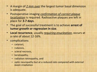 • A margin of 2 mm over the largest tumor basal dimension
  is adequate.
• Postoperative imaging confirmation of correct plaque
  localization is required. Radioactive plaques are left in
  place for 3-7 days.
• The goal of successful treatment is to achieve arrest of
  tumor growth or regression in size.
• Local recurrence, usually requiring enucleation, occurs at
  a rate of about 12-16%.
• complications
   –   cataract,
   –   rubeosis,
   –   scleral necrosis,
   –   keratopathy,
   –   radiation retinopathy, and
   –   optic neuropathy but at a reduced rate compared with external
       beam irradiation
 