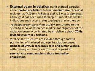• External beam irradiation using charged particles,
  either protons or helium to treat medium size choroidal
  melanomas (<10 mm in height and <15 mm in diameter),
  although it has been used for larger tumor It has similar
  indications and success rates to plaque brachytherapy.
• radiopaque tantalum rings usually are sutured to the
  sclera to serve as reference markers for alignment of the
  radiation beam. A collimated beam delivers about 70 Gy,
  divided usually in 5 sessions.
• Vital ocular structures are avoided through careful
  positioning of the head and eye. Irradiation causes
  damage of DNA in cancerous cells and tumor vessels,
  with consequent tumor necrosis and regression..
• survival rate comparable to those treated by
  enucleation.
 