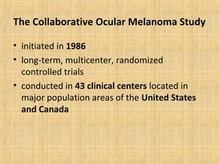 The Collaborative Ocular Melanoma Study

• initiated in 1986
• long-term, multicenter, randomized
  controlled trials
• conducted in 43 clinical centers located in
  major population areas of the United States
  and Canada
 