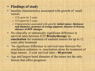 • Findings of study
• baseline characteristics associated with growth of small
  tumors
   – 21% grew by 2 years
   – 31% grew by 5 years
   – Characteristics associated with growth: initial tumor, thickness
     and diameter, presence of orange pigment, absence of drusen,
     absence of RPE changes
• No clinically or statistically significant difference in
  survival rates between I125 Brachytherapy vs
  enucleation for treatment of medium tumors for up to 12
  years after treatment
• No significant difference in survival rates between Pre-
  enucleation radiation vs. enucleation alone for treatment of
  large tumors . 5-year survival rates - 60 percent
• Age and largest basal diameter of the tumor are the only
  factors that affect prognosis
 