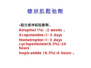 睫狀肌鬆弛劑 副交感神經阻斷劑 : Atropine(1%) :2 weeks 。 Scopolamine:1-3 days Homatropine:1-3 days cyclopentolate(0.5%):24 hours tropicamide (0.5%):6 hours 。 